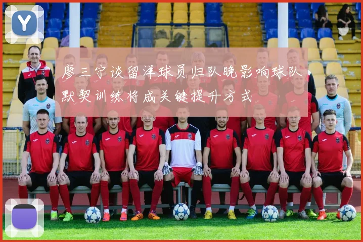 廖三宁谈留洋球员归队晚影响球队默契训练将成关键提升方式