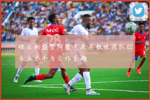 福法纳盛赞阿隆索及其教练团队的专业水平与合作乐趣