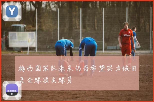 梅西国家队未来仍存希望实力依旧是全球顶尖球员