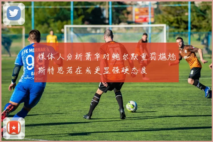 媒体人分析萧华对鲍尔默重罚尴尬斯特恩若在或更显强硬态度