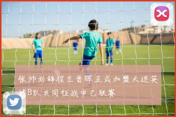 张帅刘锦程兰晋晖正式加盟大连英博B队共同征战中乙联赛