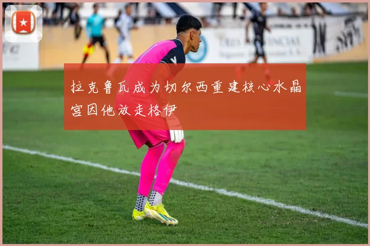 拉克鲁瓦成为切尔西重建核心水晶宫因他放走格伊