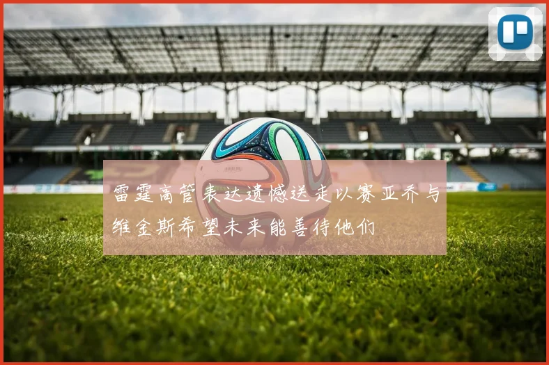 雷霆高管表达遗憾送走以赛亚乔与维金斯希望未来能善待他们