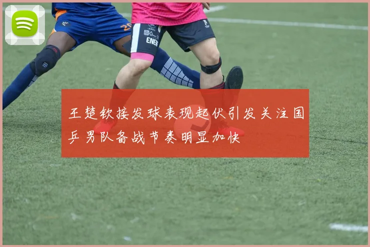 王楚钦接发球表现起伏引发关注国乒男队备战节奏明显加快